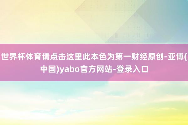 世界杯体育请点击这里此本色为第一财经原创-亚博(中国)yabo官方网站-登录入口