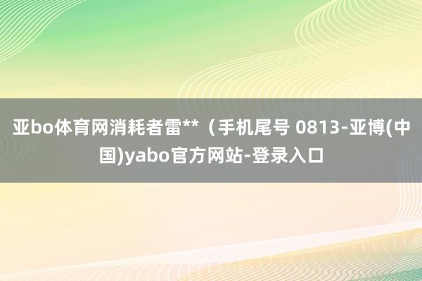 亚bo体育网消耗者雷**（手机尾号 0813-亚博(中国)yabo官方网站-登录入口