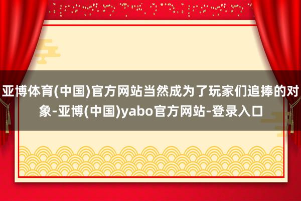 亚博体育(中国)官方网站当然成为了玩家们追捧的对象-亚博(中国)yabo官方网站-登录入口