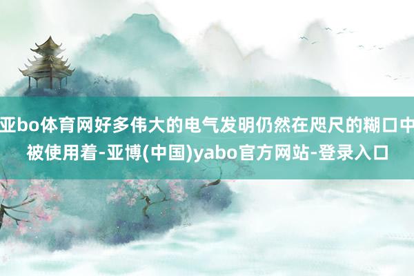 亚bo体育网好多伟大的电气发明仍然在咫尺的糊口中被使用着-亚博(中国)yabo官方网站-登录入口