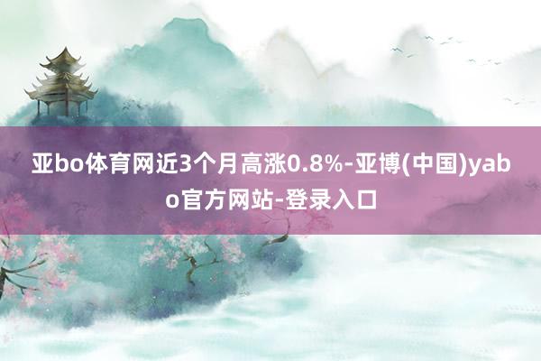 亚bo体育网近3个月高涨0.8%-亚博(中国)yabo官方网站-登录入口