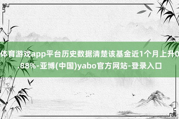 体育游戏app平台历史数据清楚该基金近1个月上升0.88%-亚博(中国)yabo官方网站-登录入口