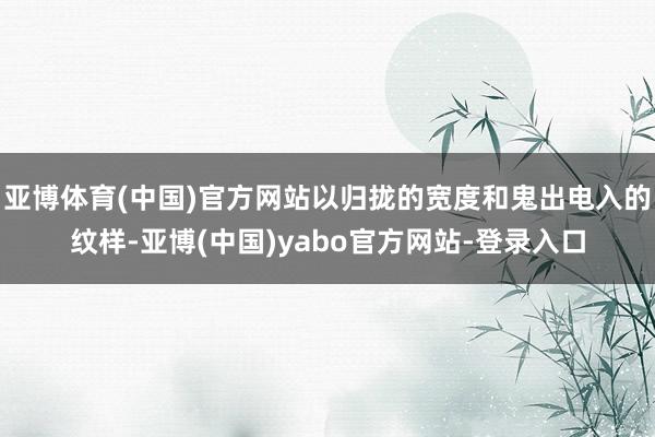 亚博体育(中国)官方网站以归拢的宽度和鬼出电入的纹样-亚博(中国)yabo官方网站-登录入口