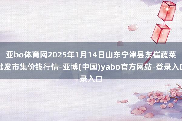 亚bo体育网2025年1月14日山东宁津县东崔蔬菜批发市集价钱行情-亚博(中国)yabo官方网站-登录入口