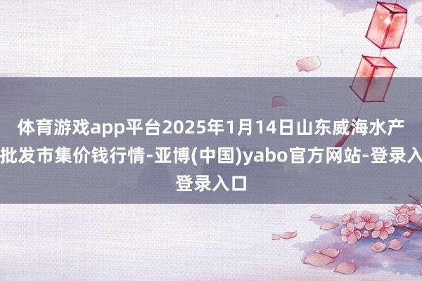 体育游戏app平台2025年1月14日山东威海水产物批发市集价钱行情-亚博(中国)yabo官方网站-登录入口