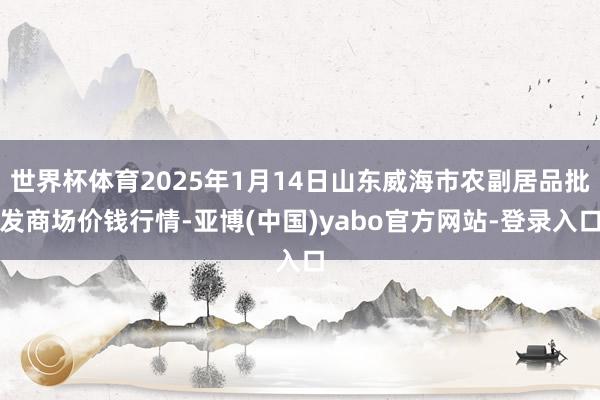 世界杯体育2025年1月14日山东威海市农副居品批发商场价钱行情-亚博(中国)yabo官方网站-登录入口