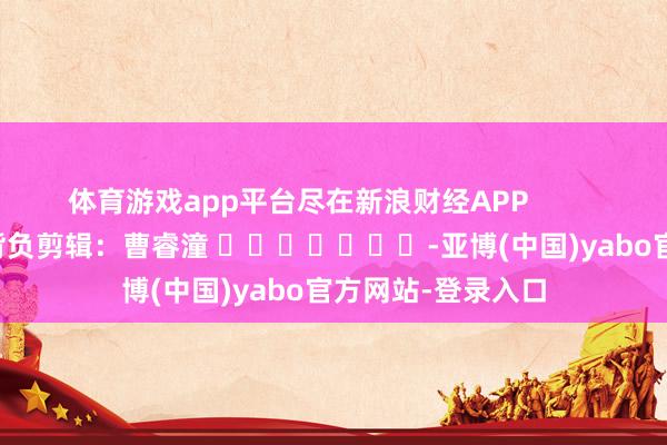 体育游戏app平台尽在新浪财经APP            						背负剪辑：曹睿潼 							-亚博(中国)yabo官方网站-登录入口