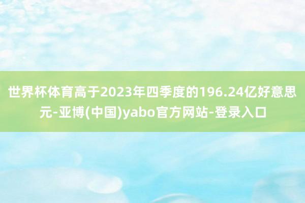 世界杯体育高于2023年四季度的196.24亿好意思元-亚博(中国)yabo官方网站-登录入口