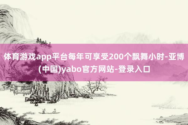 体育游戏app平台每年可享受200个飘舞小时-亚博(中国)yabo官方网站-登录入口