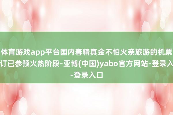 体育游戏app平台国内春精真金不怕火亲旅游的机票预订已参预火热阶段-亚博(中国)yabo官方网站-登录入口