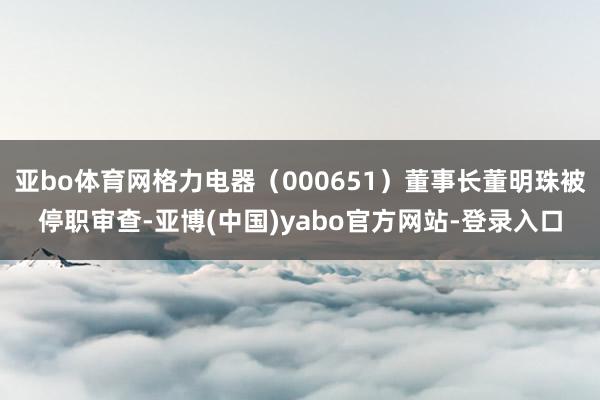 亚bo体育网格力电器(000651)董事长董明珠被停职审查-亚博(中国)yabo官方网站-登录入口