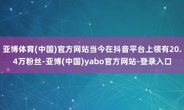 亚博体育(中国)官方网站当今在抖音平台上领有20.4万粉丝-亚博(中国)yabo官方网站-登录入口