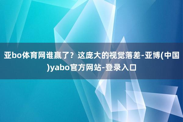 亚bo体育网谁赢了?这庞大的视觉落差-亚博(中国)yabo官方网站-登录入口