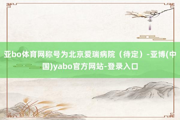 亚bo体育网称号为北京爱瑞病院（待定）-亚博(中国)yabo官方网站-登录入口