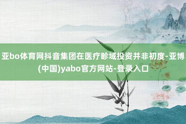 亚bo体育网抖音集团在医疗畛域投资并非初度-亚博(中国)yabo官方网站-登录入口