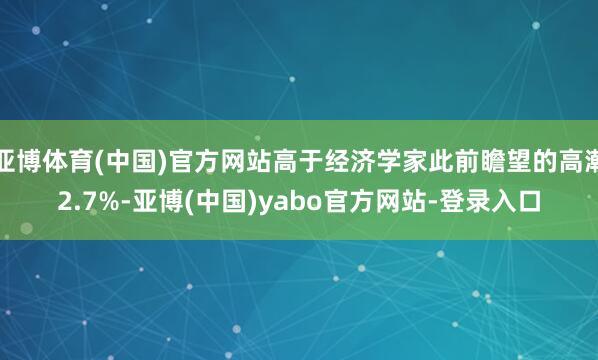 亚博体育(中国)官方网站高于经济学家此前瞻望的高潮2.7%-亚博(中国)yabo官方网站-登录入口