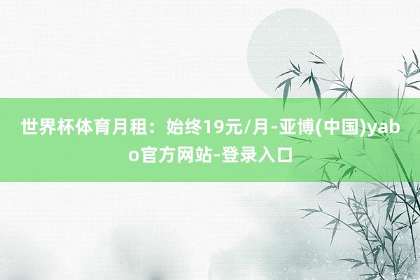 世界杯体育月租:始终19元/月-亚博(中国)yabo官方网站-登录入口