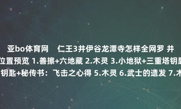 亚bo体育网    仁王3井伊谷龙潭寺怎样全网罗 井伊谷和龙潭寺保藏品全位置预览 1.善擦+六地藏 2.木灵 3.小地狱+三重塔钥匙+武士的遗发 4.废村钥匙+秘传书：飞击之心得 5.木灵 6.武士的遗发 7.木灵+地狱附身+忍者的遗发 8.千千古+地狱附身 9.敌方据点+秘传书：挫折心得贰+千千古 10.秘传书：压斩之法+忍者传书 12.木灵+秘传书：戒备心得贰 13.地狱附身+能手 14.千千古+木灵+地狱之楔 【龙潭寺】15.秘传书：无铠殊死之法 【龙潭寺】16.木灵 【龙潭寺】17.忍者的遗发 【龙潭寺】18.木灵 【龙潭寺】19.木灵 【龙潭寺】20.秘传书：护身幔之法+木灵 【龙潭寺】21.木灵 【龙潭寺】22.泥墙+武东谈主传书+温泉 【龙潭寺】23.地狱附身 24.魑魅        			-亚博(中国)yabo官方网站-登录入口