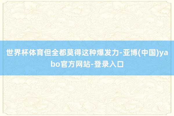 世界杯体育但全都莫得这种爆发力-亚博(中国)yabo官方网站-登录入口