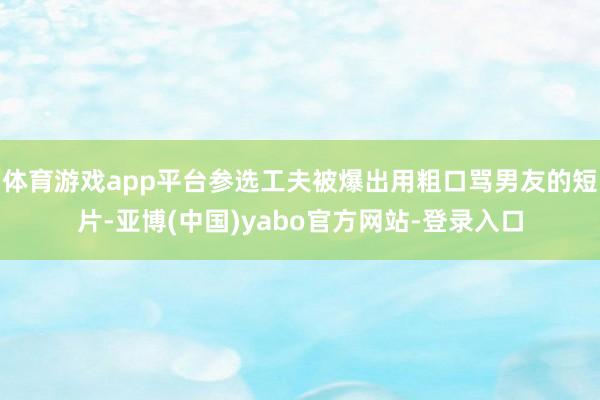 体育游戏app平台参选工夫被爆出用粗口骂男友的短片-亚博(中国)yabo官方网站-登录入口