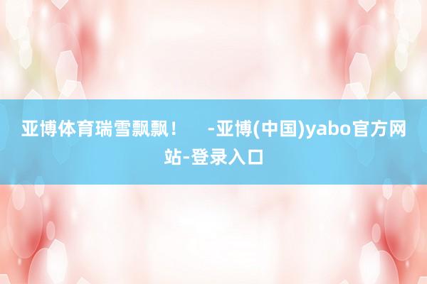亚博体育瑞雪飘飘！    -亚博(中国)yabo官方网站-登录入口
