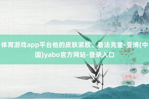 体育游戏app平台他的皮肤紧致、看法亮堂-亚博(中国)yabo官方网站-登录入口