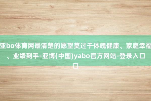 亚bo体育网最清楚的愿望莫过于体魄健康、家庭幸福、业绩到手-亚博(中国)yabo官方网站-登录入口