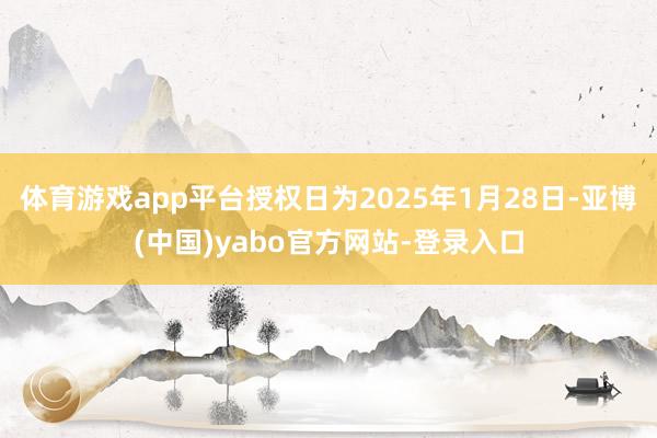 体育游戏app平台授权日为2025年1月28日-亚博(中国)yabo官方网站-登录入口