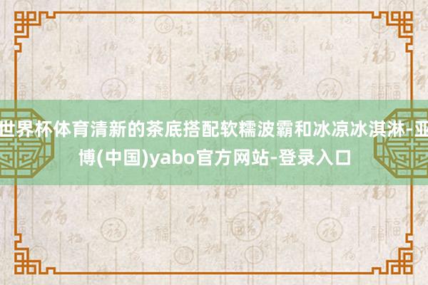 世界杯体育清新的茶底搭配软糯波霸和冰凉冰淇淋-亚博(中国)yabo官方网站-登录入口