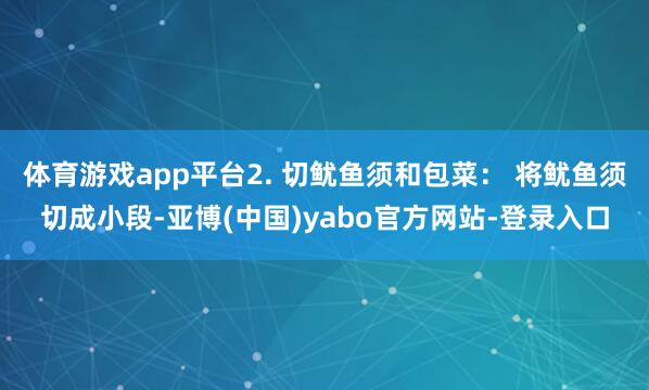 体育游戏app平台2. 切鱿鱼须和包菜： 将鱿鱼须切成小段-亚博(中国)yabo官方网站-登录入口