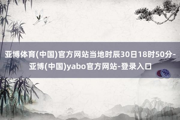 亚博体育(中国)官方网站当地时辰30日18时50分-亚博(中国)yabo官方网站-登录入口
