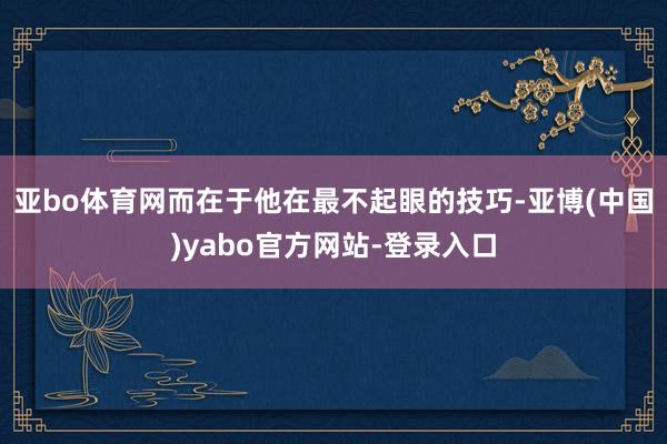 亚bo体育网而在于他在最不起眼的技巧-亚博(中国)yabo官方网站-登录入口