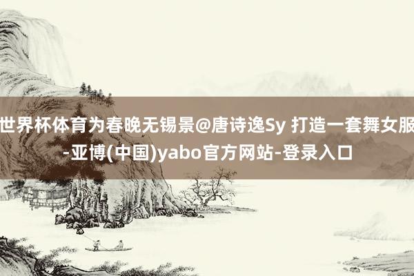 世界杯体育为春晚无锡景@唐诗逸Sy 打造一套舞女服-亚博(中国)yabo官方网站-登录入口