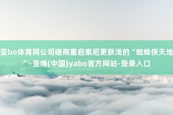 亚bo体育网公司磋商重启索尼更肤浅的“蜘蛛侠天地”-亚博(中国)yabo官方网站-登录入口
