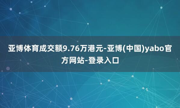 亚博体育成交额9.76万港元-亚博(中国)yabo官方网站-登录入口