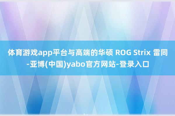 体育游戏app平台与高端的华硕 ROG Strix 雷同-亚博(中国)yabo官方网站-登录入口