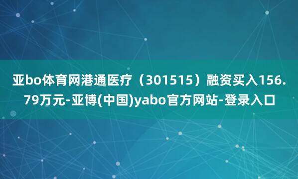 亚bo体育网港通医疗(301515)融资买入156.79万元-亚博(中国)yabo官方网站-登录入口