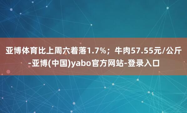 亚博体育比上周六着落1.7%;牛肉57.55元/公斤-亚博(中国)yabo官方网站-登录入口