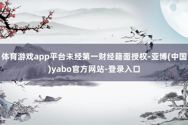 体育游戏app平台未经第一财经籍面授权-亚博(中国)yabo官方网站-登录入口