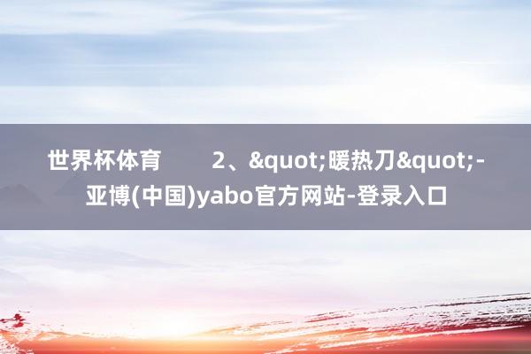 世界杯体育 2、"暖热刀"-亚博(中国)yabo官方网站-登录入口