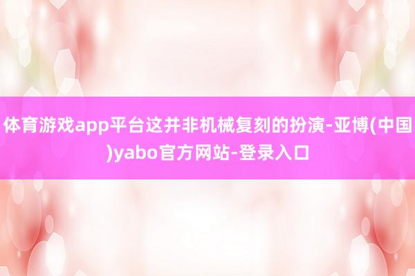 体育游戏app平台这并非机械复刻的扮演-亚博(中国)yabo官方网站-登录入口