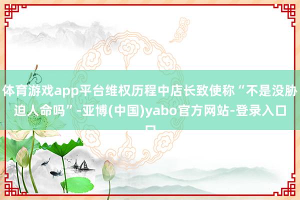 体育游戏app平台维权历程中店长致使称“不是没胁迫人命吗”-亚博(中国)yabo官方网站-登录入口