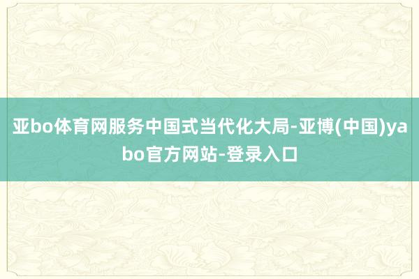 亚bo体育网服务中国式当代化大局-亚博(中国)yabo官方网站-登录入口