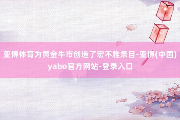 亚博体育为黄金牛市创造了宏不雅条目-亚博(中国)yabo官方网站-登录入口