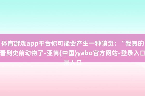 体育游戏app平台你可能会产生一种嗅觉:“我真的看到史前动物了-亚博(中国)yabo官方网站-登录入口
