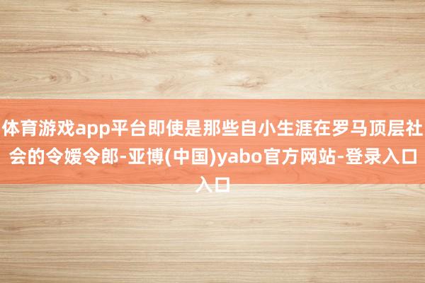 体育游戏app平台即使是那些自小生涯在罗马顶层社会的令嫒令郎-亚博(中国)yabo官方网站-登录入口