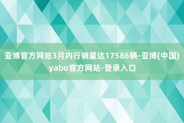 亚博官方网站3月内行销量达17586辆-亚博(中国)yabo官方网站-登录入口