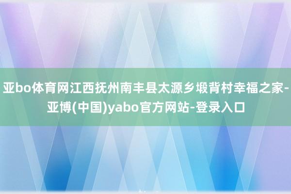 亚bo体育网江西抚州南丰县太源乡塅背村幸福之家-亚博(中国)yabo官方网站-登录入口