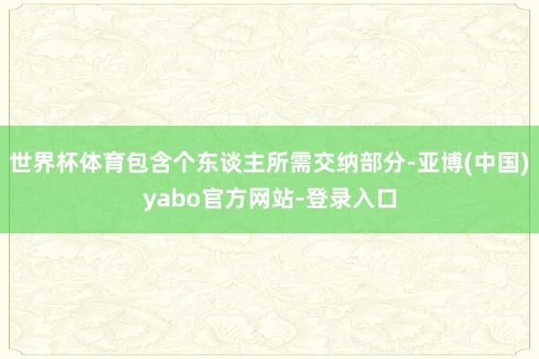 世界杯体育包含个东谈主所需交纳部分-亚博(中国)yabo官方网站-登录入口