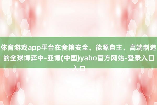 体育游戏app平台在食粮安全、能源自主、高端制造的全球博弈中-亚博(中国)yabo官方网站-登录入口